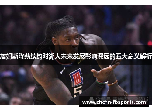 詹姆斯降薪续约对湖人未来发展影响深远的五大意义解析 詹姆斯降薪续约对湖人未来发展影响深远的五大意义解析