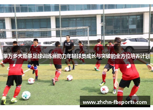 莱万多夫斯基足球训练营助力年轻球员成长与突破的全方位培养计划 莱万多夫斯基足球训练营助力年轻球员成长与突破的全方位培养计划