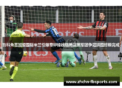 哲科免签加盟国际米兰引爆意甲锋线格局蓝黑军团争冠拼图终极完成