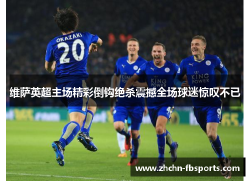 维萨英超主场精彩倒钩绝杀震撼全场球迷惊叹不已 维萨英超主场精彩倒钩绝杀震撼全场球迷惊叹不已