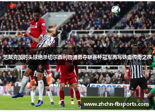 范戴克加时头球绝杀切尔西利物浦勇夺联赛杯冠军再写铁血传奇之夜