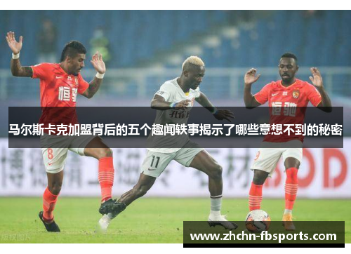 马尔斯卡克加盟背后的五个趣闻轶事揭示了哪些意想不到的秘密