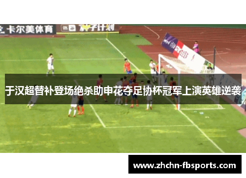 于汉超替补登场绝杀助申花夺足协杯冠军上演英雄逆袭